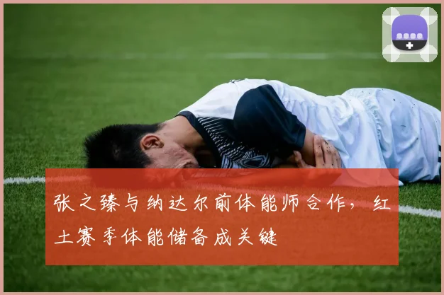 张之臻与纳达尔前体能师合作,红土赛季体能储备成关键