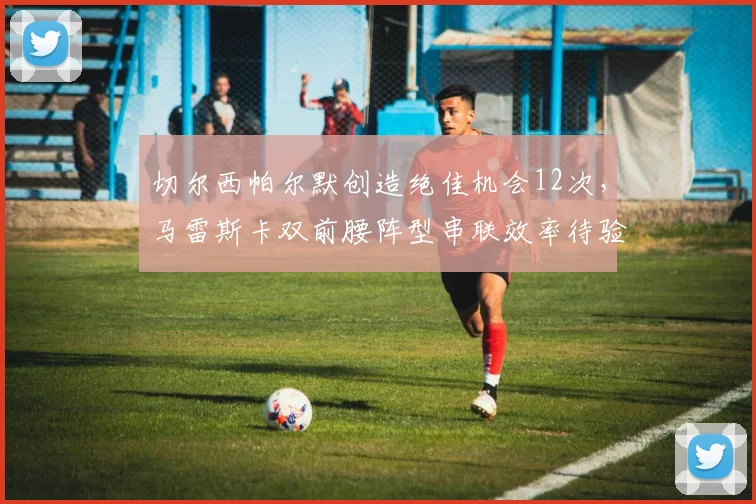 切尔西帕尔默创造绝佳机会12次,马雷斯卡双前腰阵型串联效率待验证