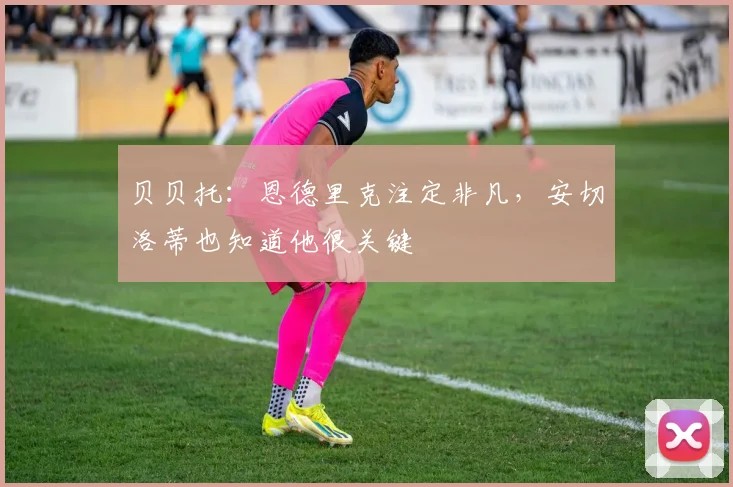贝贝托：恩德里克注定非凡，安切洛蒂也知道他很关键