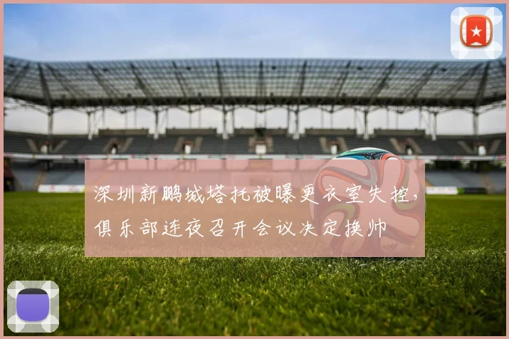 深圳新鹏城塔托被曝更衣室失控,俱乐部连夜召开会议决定换帅