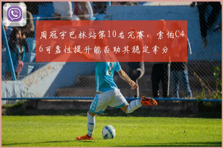 周冠宇巴林站第10名完赛,索伯C46可靠性提升能否助其稳定拿分