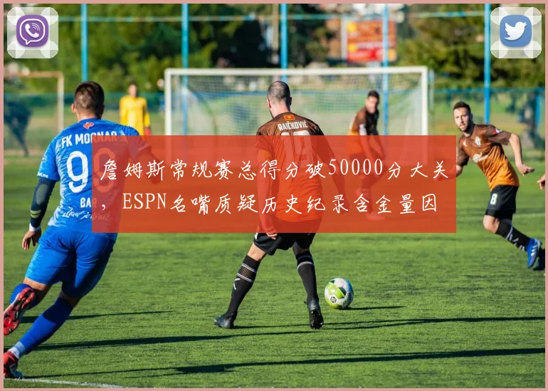 詹姆斯常规赛总得分破50000分大关,ESPN名嘴质疑历史纪录含金量因时代差异