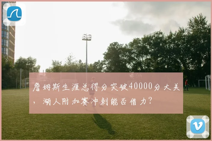 詹姆斯生涯总得分突破40000分大关,湖人附加赛冲刺能否借力?