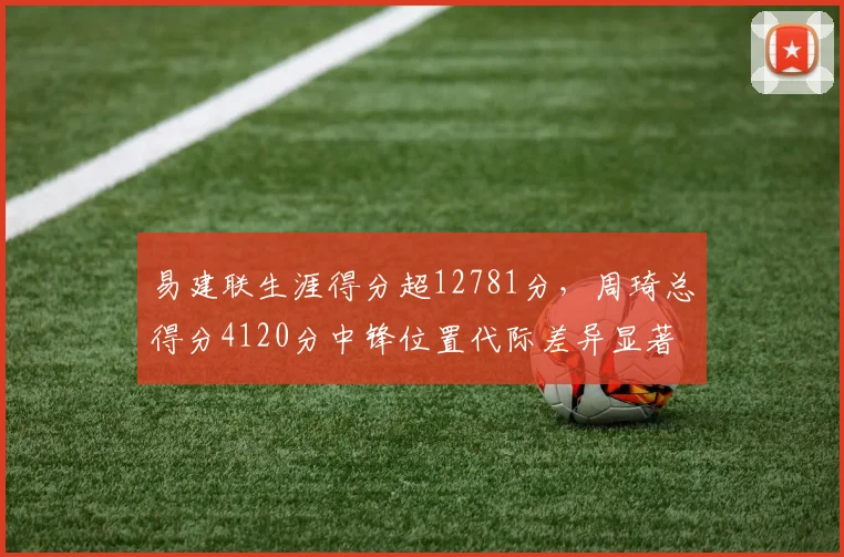 易建联生涯得分超12781分,周琦总得分4120分中锋位置代际差异显著